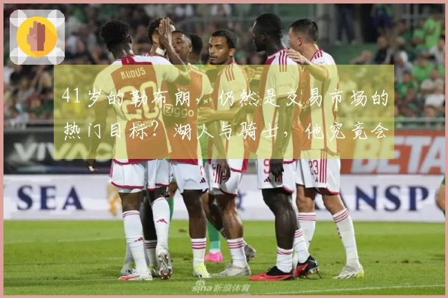 41岁的勒布朗，仍然是交易市场的热门目标？湖人与骑士，他究竟会投向哪一方？