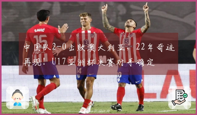 中国队2-0击败澳大利亚，22年奇迹再现！U17亚洲杯决赛对手确定