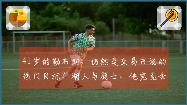 41岁的勒布朗，仍然是交易市场的热门目标？湖人与骑士，他究竟会投向哪一方？